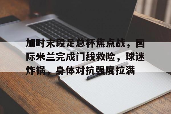体育官方应用-加时末段足总杯焦点战，国际米兰完成门线救险，球迷炸锅，身体对抗强度拉满的简单介绍