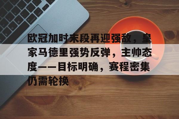体育官方应用-关于欧冠加时末段再迎强敌，皇家马德里强势反弹，主帅态度——目标明确，赛程密集仍需轮换的信息