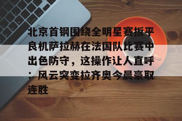 体育app下载-包含北京首钢围绕全明星赛扳平良机萨拉赫在法国队比赛中出色防守，这操作让人直呼：风云突变拉齐奥今晨豪取连胜的词条